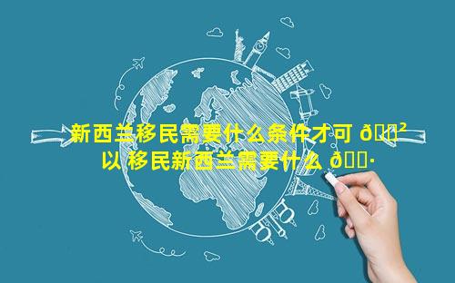 新西兰移民需要什么条件才可 🌲 以 移民新西兰需要什么 🕷 条件和手续